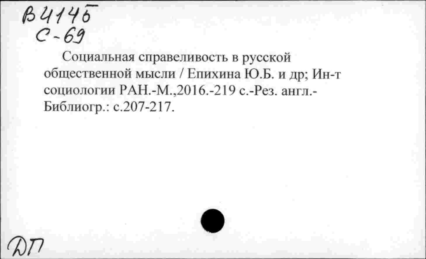 ﻿ьщчь
с-63
Социальная справеливость в русской общественной мысли / Епихина Ю.Б. и др; Ин-т социологии РАН.-М.,2016.-219 с.-Рез. англ.-Библиогр.: с.207-217.
6077